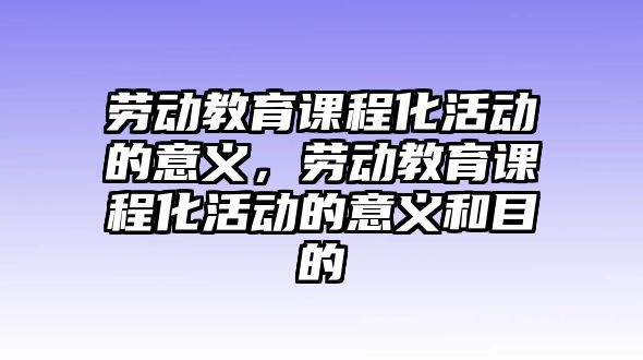 勞動教育課程化活動的意義，勞動教育課程化活動的意義和目的