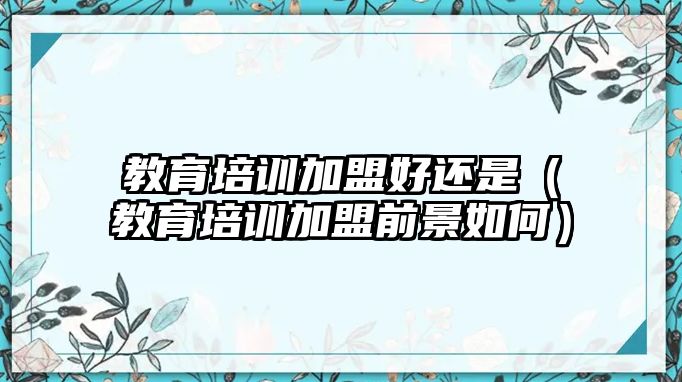 教育培訓加盟好還是（教育培訓加盟前景如何）