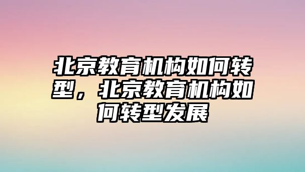 北京教育機(jī)構(gòu)如何轉(zhuǎn)型，北京教育機(jī)構(gòu)如何轉(zhuǎn)型發(fā)展