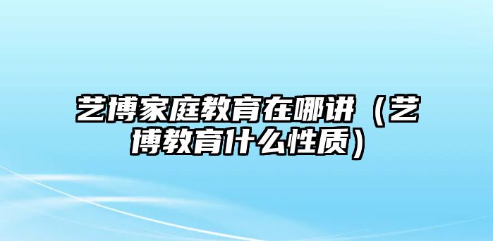 藝博家庭教育在哪講（藝博教育什么性質(zhì)）