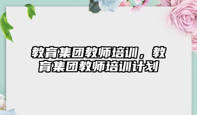 教育集團(tuán)教師培訓(xùn)，教育集團(tuán)教師培訓(xùn)計(jì)劃