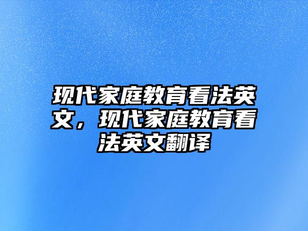 現(xiàn)代家庭教育看法英文，現(xiàn)代家庭教育看法英文翻譯