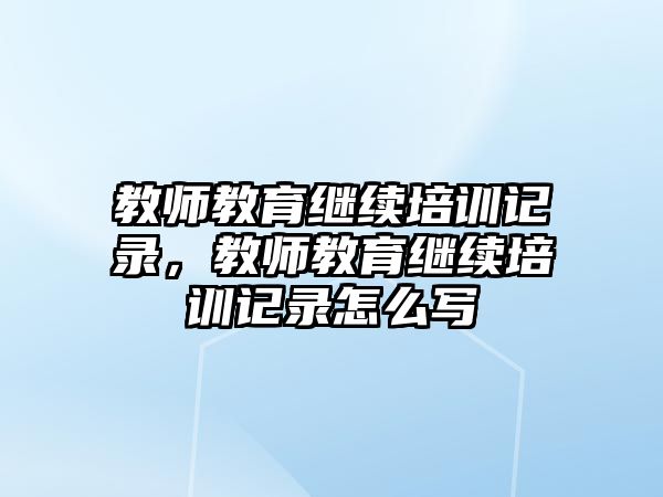 教師教育繼續(xù)培訓(xùn)記錄，教師教育繼續(xù)培訓(xùn)記錄怎么寫