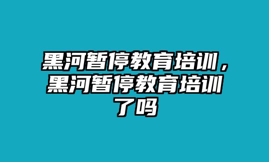 黑河暫停教育培訓(xùn)，黑河暫停教育培訓(xùn)了嗎