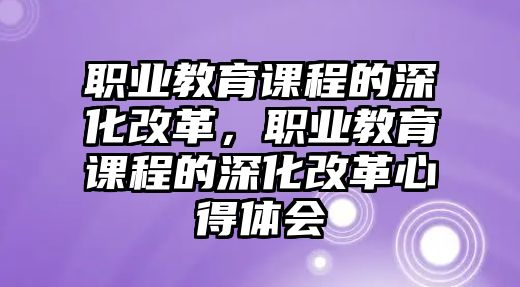 職業(yè)教育課程的深化改革，職業(yè)教育課程的深化改革心得體會