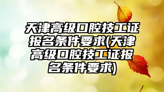 天津高級(jí)口腔技工證報(bào)名條件要求(天津高級(jí)口腔技工證報(bào)名條件要求)