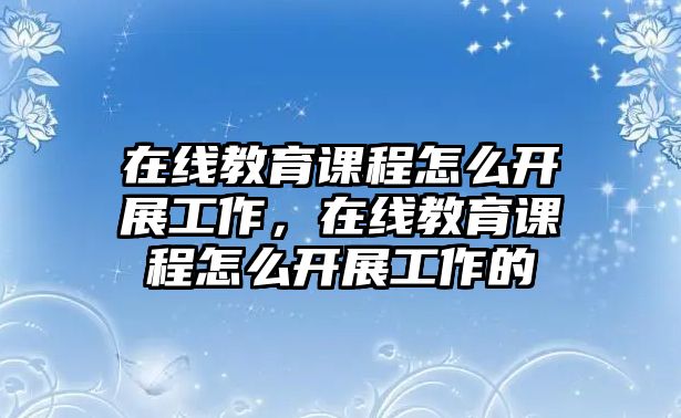 在線教育課程怎么開(kāi)展工作，在線教育課程怎么開(kāi)展工作的