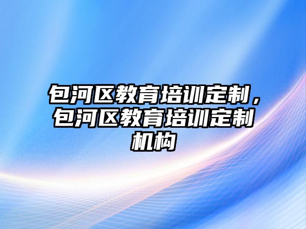 包河區(qū)教育培訓定制，包河區(qū)教育培訓定制機構