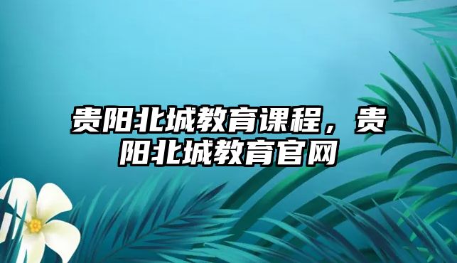 貴陽北城教育課程，貴陽北城教育官網(wǎng)