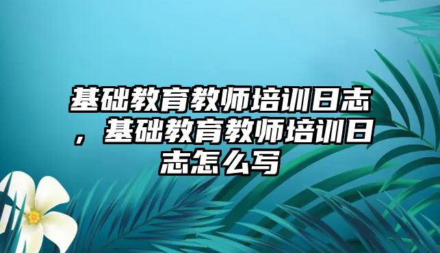 基礎(chǔ)教育教師培訓日志，基礎(chǔ)教育教師培訓日志怎么寫