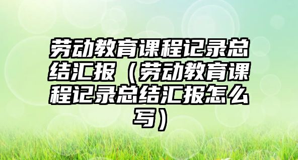 勞動教育課程記錄總結匯報（勞動教育課程記錄總結匯報怎么寫）