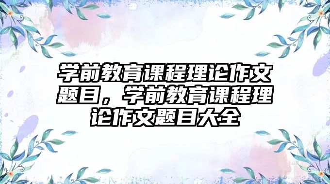 學(xué)前教育課程理論作文題目，學(xué)前教育課程理論作文題目大全