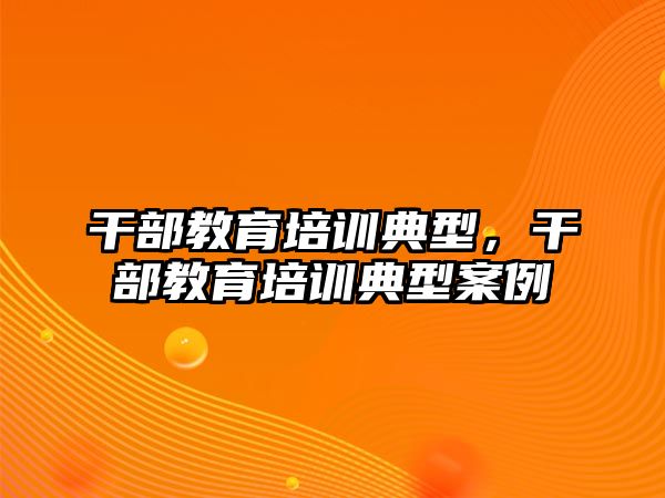 干部教育培訓(xùn)典型，干部教育培訓(xùn)典型案例