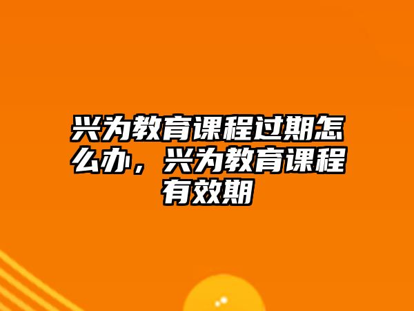 興為教育課程過期怎么辦，興為教育課程有效期