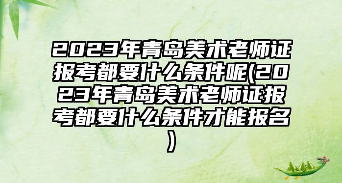 2023年青島美術(shù)老師證報(bào)考都要什么條件呢(2023年青島美術(shù)老師證報(bào)考都要什么條件才能報(bào)名)