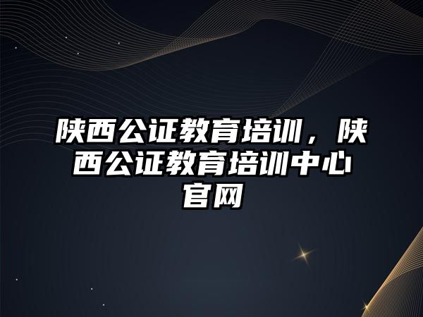 陜西公證教育培訓，陜西公證教育培訓中心官網