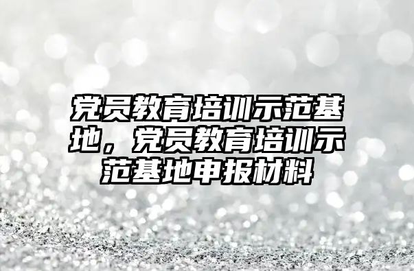 黨員教育培訓示范基地，黨員教育培訓示范基地申報材料