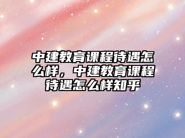 中建教育課程待遇怎么樣，中建教育課程待遇怎么樣知乎