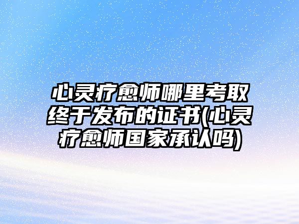 心靈療愈師哪里考取終于發(fā)布的證書(心靈療愈師國家承認嗎)