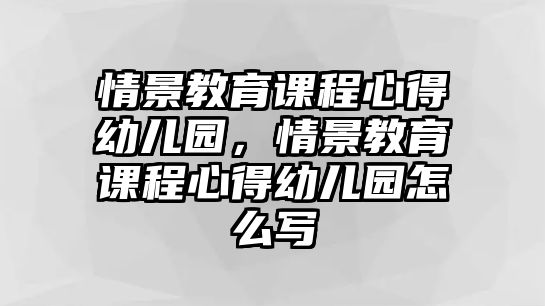 情景教育課程心得幼兒園，情景教育課程心得幼兒園怎么寫(xiě)