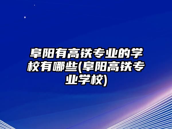 阜陽有高鐵專業(yè)的學校有哪些(阜陽高鐵專業(yè)學校)