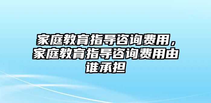 家庭教育指導(dǎo)咨詢費(fèi)用，家庭教育指導(dǎo)咨詢費(fèi)用由誰(shuí)承擔(dān)