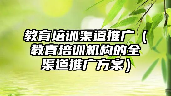 教育培訓渠道推廣（教育培訓機構的全渠道推廣方案）