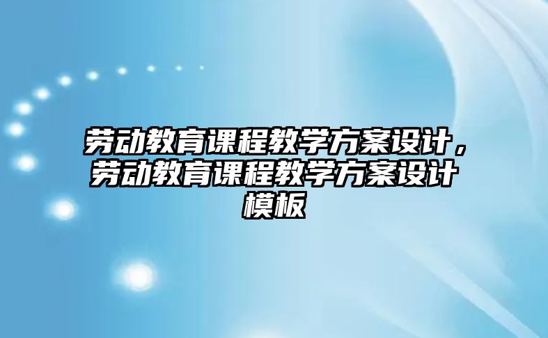 勞動教育課程教學(xué)方案設(shè)計(jì)，勞動教育課程教學(xué)方案設(shè)計(jì)模板