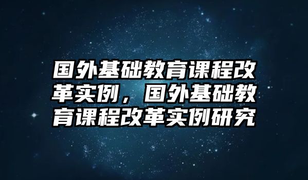 國外基礎(chǔ)教育課程改革實例，國外基礎(chǔ)教育課程改革實例研究