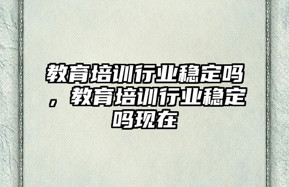 教育培訓(xùn)行業(yè)穩(wěn)定嗎，教育培訓(xùn)行業(yè)穩(wěn)定嗎現(xiàn)在