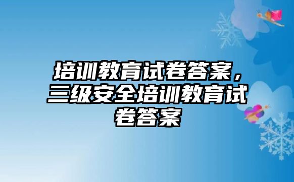 培訓(xùn)教育試卷答案，三級(jí)安全培訓(xùn)教育試卷答案