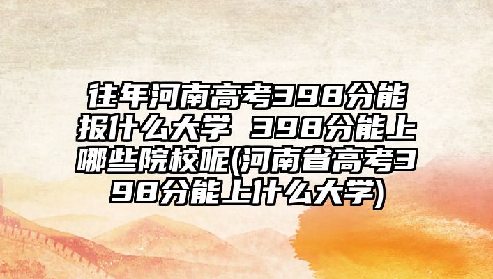 往年河南高考398分能報什么大學 398分能上哪些院校呢(河南省高考398分能上什么大學)