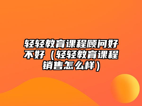 輕輕教育課程顧問好不好（輕輕教育課程銷售怎么樣）