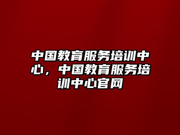 中國教育服務(wù)培訓(xùn)中心，中國教育服務(wù)培訓(xùn)中心官網(wǎng)