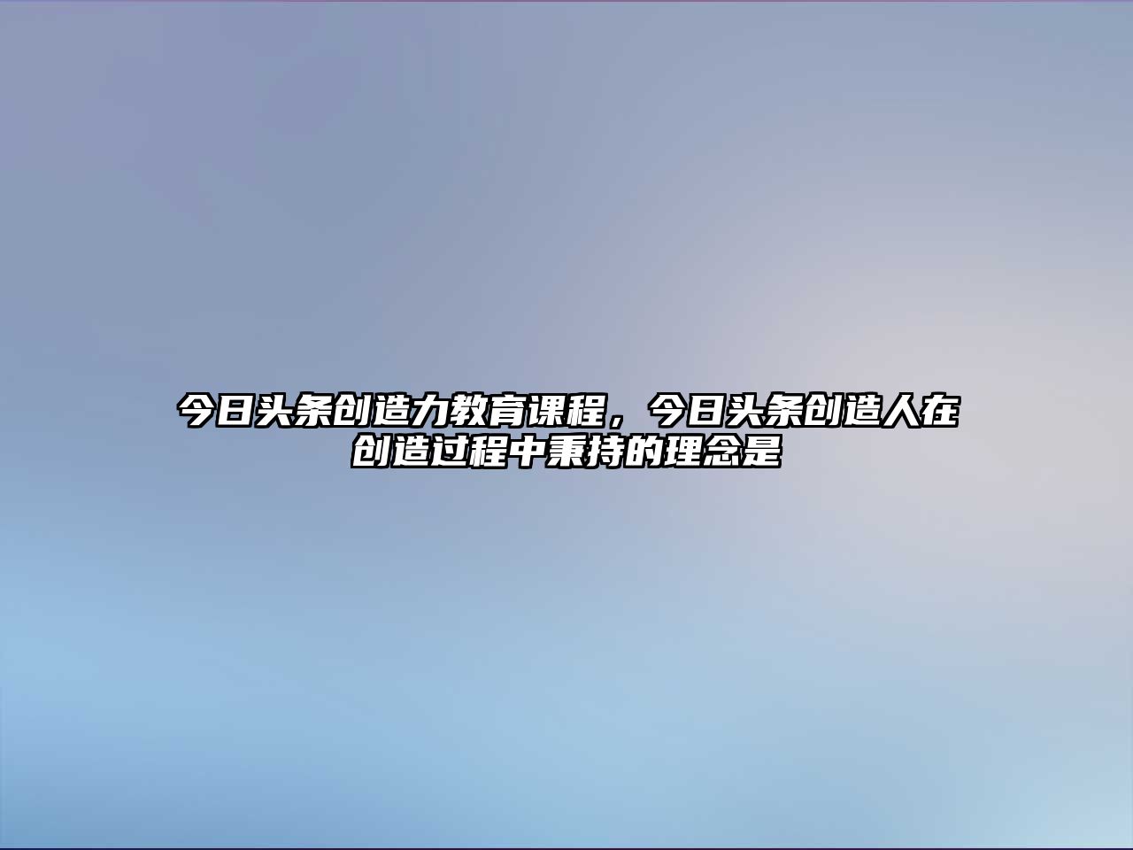 今日頭條創(chuàng)造力教育課程，今日頭條創(chuàng)造人在創(chuàng)造過程中秉持的理念是