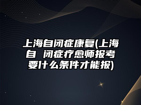 上海自閉癥康復(fù)(上海自 閉癥療愈師報(bào)考要什么條件才能報(bào))