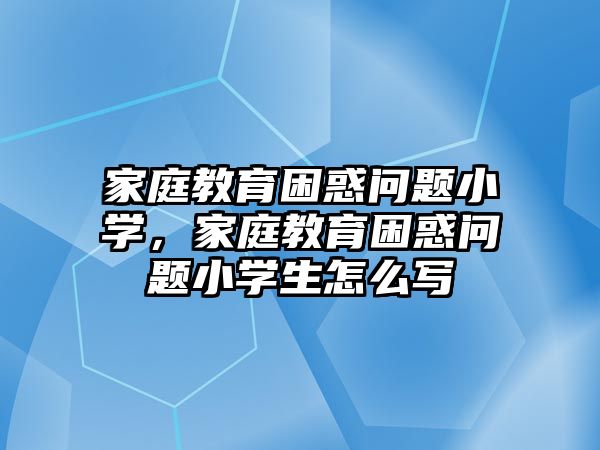 家庭教育困惑問題小學，家庭教育困惑問題小學生怎么寫