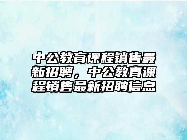 中公教育課程銷(xiāo)售最新招聘，中公教育課程銷(xiāo)售最新招聘信息