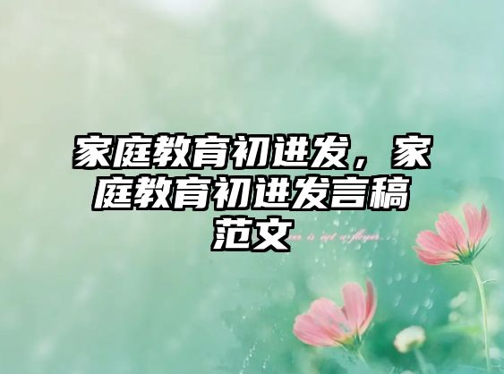 家庭教育初進(jìn)發(fā)，家庭教育初進(jìn)發(fā)言稿范文