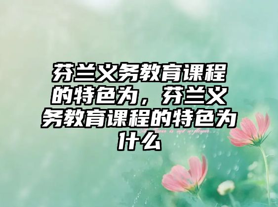 芬蘭義務(wù)教育課程的特色為，芬蘭義務(wù)教育課程的特色為什么