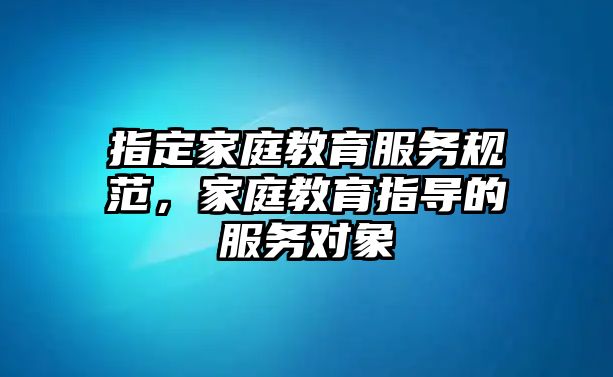 指定家庭教育服務(wù)規(guī)范，家庭教育指導(dǎo)的服務(wù)對象