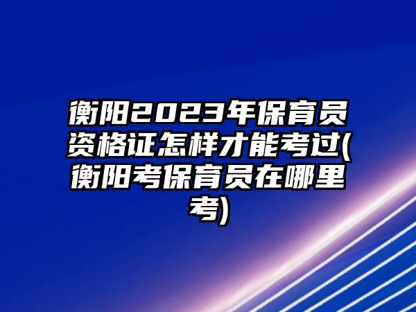 衡陽2023年保育員資格證怎樣才能考過(衡陽考保育員在哪里考)