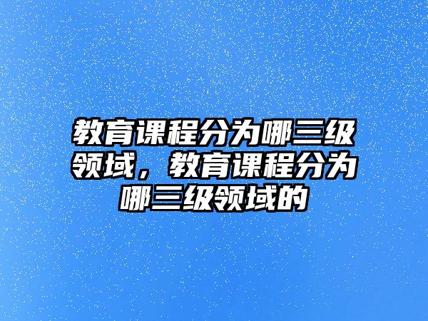 教育課程分為哪三級領(lǐng)域，教育課程分為哪三級領(lǐng)域的