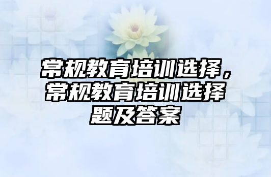 常規(guī)教育培訓(xùn)選擇，常規(guī)教育培訓(xùn)選擇題及答案