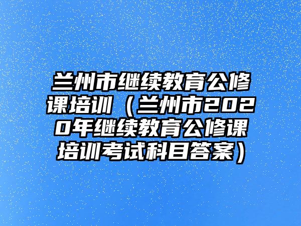 蘭州市繼續(xù)教育公修課培訓(xùn)（蘭州市2020年繼續(xù)教育公修課培訓(xùn)考試科目答案）