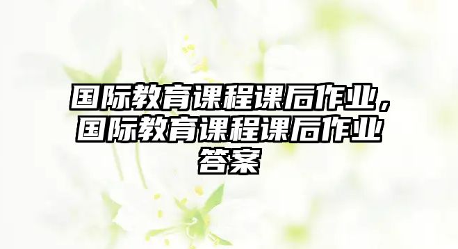 國際教育課程課后作業(yè)，國際教育課程課后作業(yè)答案