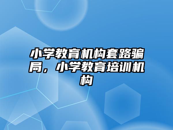 小學教育機構套路騙局，小學教育培訓機構