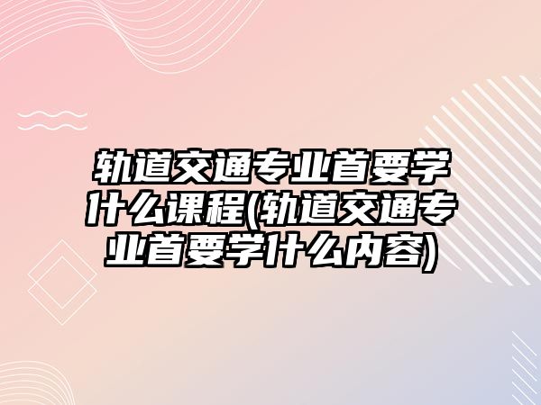 軌道交通專業(yè)首要學(xué)什么課程(軌道交通專業(yè)首要學(xué)什么內(nèi)容)