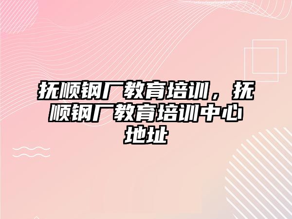 撫順鋼廠教育培訓(xùn)，撫順鋼廠教育培訓(xùn)中心地址