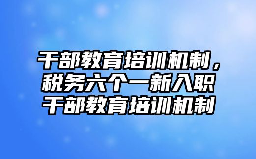 干部教育培訓(xùn)機(jī)制，稅務(wù)六個(gè)一新入職干部教育培訓(xùn)機(jī)制